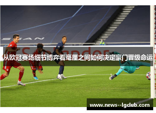 从欧冠赛场细节博弈看毫厘之间如何决定豪门晋级命运