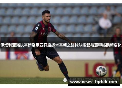 伊塔利亚诺执掌博洛尼亚开启战术革新之路球队崛起与意甲格局新变化