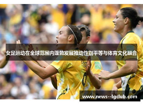 女足运动在全球范围内蓬勃发展推动性别平等与体育文化融合